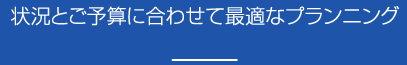 状況とご予算に合わせて最適なプランニング
